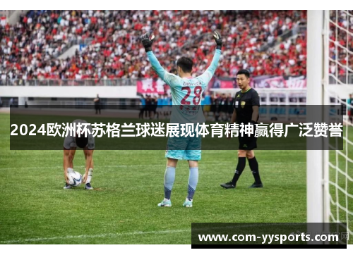 2024欧洲杯苏格兰球迷展现体育精神赢得广泛赞誉